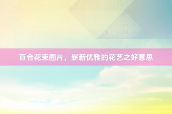 百合花束图片，崭新优雅的花艺之好意思