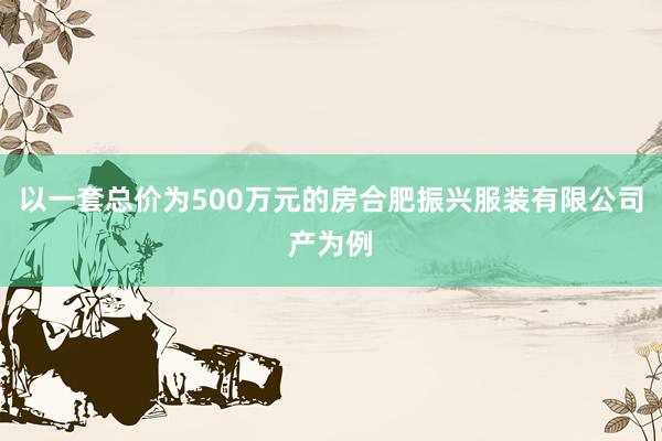 以一套总价为500万元的房合肥振兴服装有限公司产为例